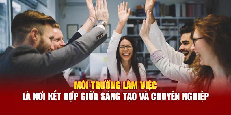 Môi trường làm việc là nơi kết hợp giữa sáng tạo và chuyên nghiệp